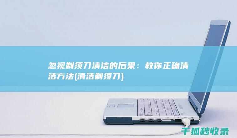 忽视剃须刀清洁的后果：教你正确清洁方法 (清洁剃须刀)