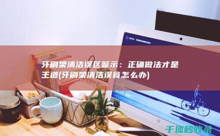 牙刷架清洁误区警示：正确做法才是王道 (牙刷架清洁误食怎么办)