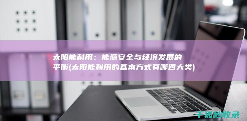 太阳能利用：能源安全与经济发展的平衡 (太阳能利用的基本方式有哪四大类)