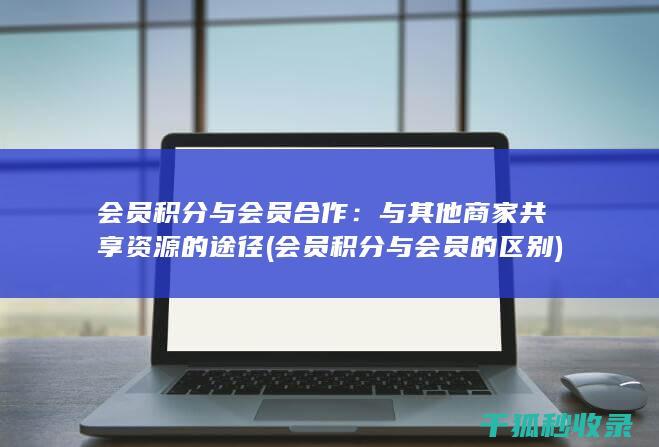 会员积分与会员合作：与其他商家共享资源的途径 (会员积分与会员的区别)