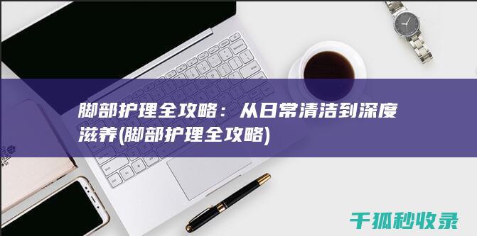 脚部护理全攻略：从日常清洁到深度滋养 (脚部护理全攻略)