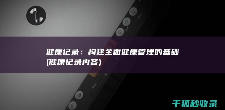 健康记录：构建全面健康管理的基础 (健康记录内容)
