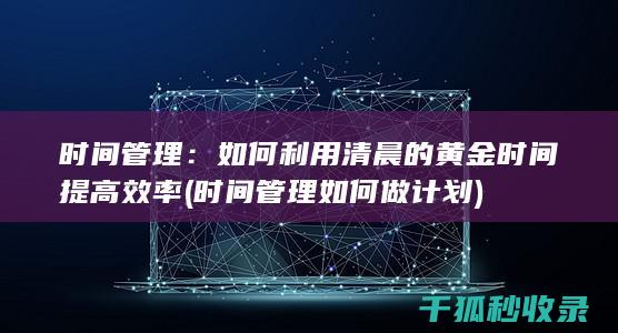 时间管理：如何利用清晨的黄金时间提高效率 (时间管理如何做计划)