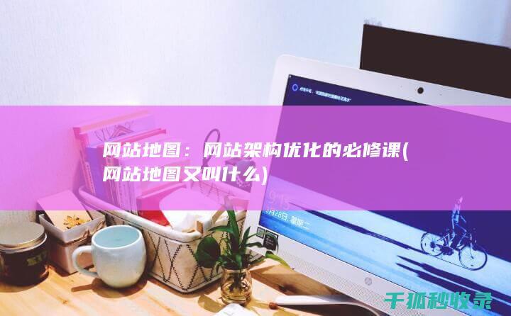 网站地图：网站架构优化的必修课 (网站地图又叫什么)