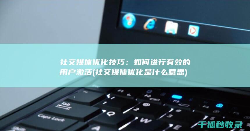 社交媒体优化技巧：如何进行有效的用户激活 (社交媒体优化是什么意思)
