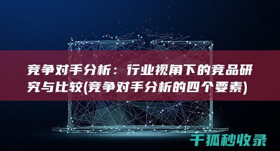 竞争对手分析：行业视角下的竞品研究与比较 (竞争对手分析的四个要素)