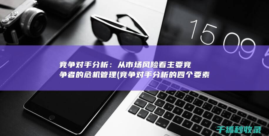 竞争对手分析：从市场风险看主要竞争者的危机管理 (竞争对手分析的四个要素)