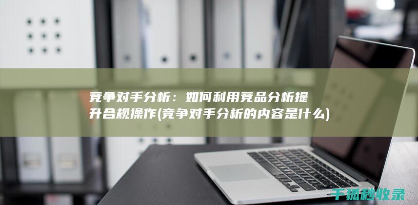 竞争对手分析：如何利用竞品分析提升合规操作 (竞争对手分析的内容是什么)